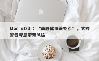 Macro巨汇：“美联储决策拐点”，大鳄警告降息带来风险