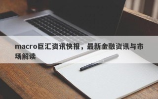 macro巨汇资讯快报，最新金融资讯与市场解读