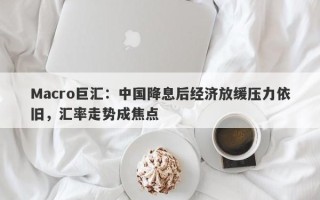 Macro巨汇：中国降息后经济放缓压力依旧，汇率走势成焦点