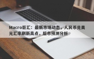 Macro巨汇：最新市场动态，人民币兑美元汇率刷新高点，后市预测分析