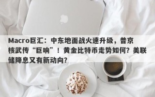 Macro巨汇：中东地面战火速升级，普京核武传“巨响”！黄金比特币走势如何？美联储降息又有新动向？