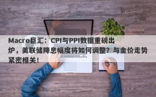 Macro巨汇：CPI与PPI数据重磅出炉，美联储降息幅度将如何调整？与金价走势紧密相关！