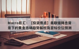 Macro巨汇：【投资焦点】美联储降息背景下的黄金市场趋势解析及目标价位预测