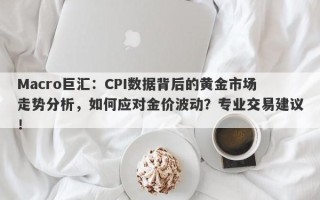 Macro巨汇：CPI数据背后的黄金市场走势分析，如何应对金价波动？专业交易建议！