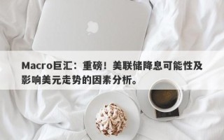 Macro巨汇：重磅！美联储降息可能性及影响美元走势的因素分析。