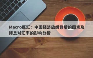 Macro巨汇：中国经济放缓背后的因素及降息对汇率的影响分析