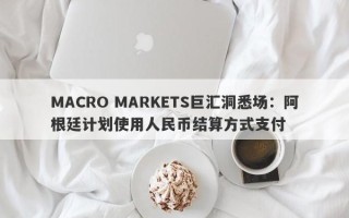 MACRO MARKETS巨汇洞悉场：阿根廷计划使用人民币结算方式支付