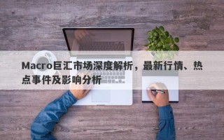 Macro巨汇市场深度解析，最新行情、热点事件及影响分析