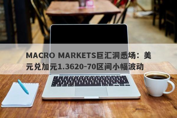 MACRO MARKETS巨汇洞悉场：美元兑加元1.3620-70区间小幅波动-第1张图片-Macro Markets巨汇