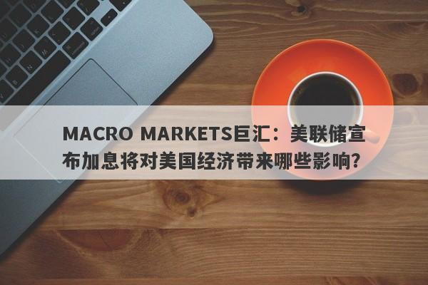 MACRO MARKETS巨汇：美联储宣布加息将对美国经济带来哪些影响？-第1张图片-Macro Markets巨汇