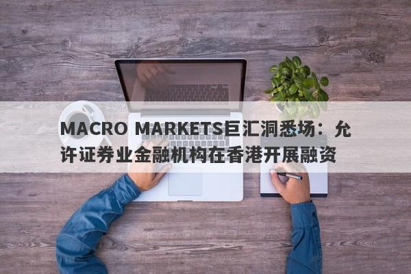 MACRO MARKETS巨汇洞悉场：允许证券业金融机构在香港开展融资-第1张图片-Macro Markets巨汇