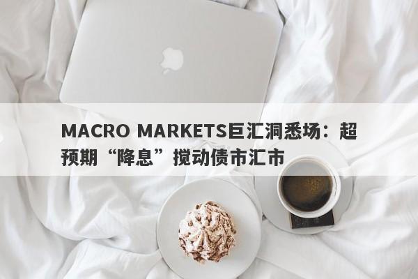 MACRO MARKETS巨汇洞悉场：超预期“降息”搅动债市汇市-第1张图片-Macro Markets巨汇