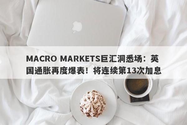 MACRO MARKETS巨汇洞悉场：英国通胀再度爆表！将连续第13次加息-第1张图片-Macro Markets巨汇