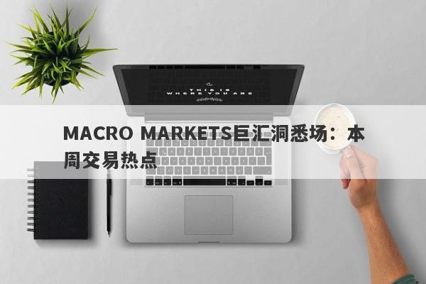 MACRO MARKETS巨汇洞悉场：本周交易热点-第1张图片-Macro Markets巨汇