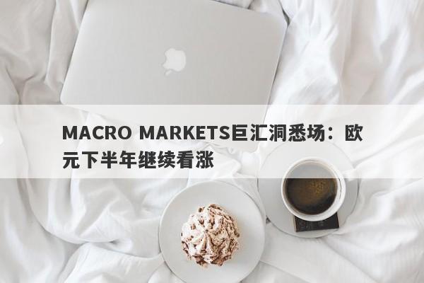 MACRO MARKETS巨汇洞悉场：欧元下半年继续看涨-第1张图片-Macro Markets巨汇