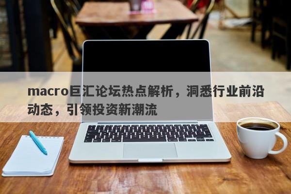 macro巨汇论坛热点解析，洞悉行业前沿动态，引领投资新潮流-第1张图片-Macro Markets巨汇