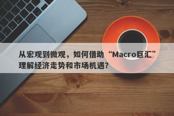 从宏观到微观，如何借助“Macro巨汇”理解经济走势和市场机遇？-第1张图片-Macro Markets巨汇