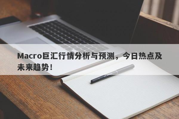 Macro巨汇行情分析与预测，今日热点及未来趋势！-第1张图片-Macro Markets巨汇