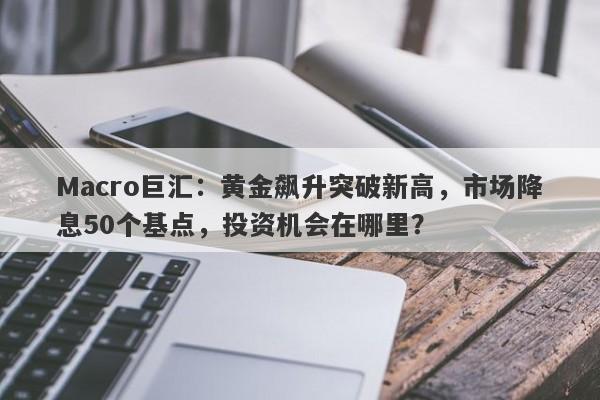 Macro巨汇：黄金飙升突破新高，市场降息50个基点，投资机会在哪里？-第1张图片-Macro Markets巨汇