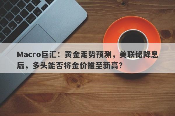 Macro巨汇：黄金走势预测，美联储降息后，多头能否将金价推至新高？-第1张图片-Macro Markets巨汇