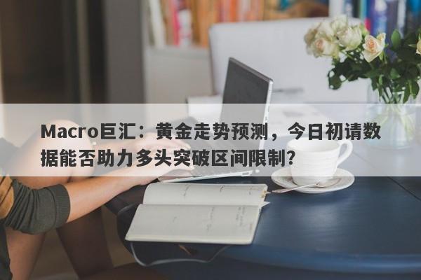 Macro巨汇：黄金走势预测，今日初请数据能否助力多头突破区间限制？-第1张图片-Macro Markets巨汇