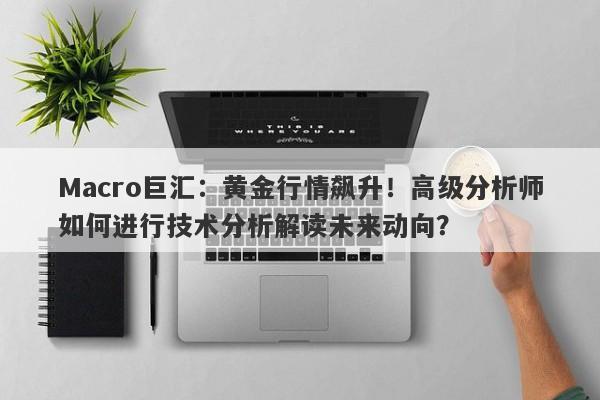 Macro巨汇：黄金行情飙升！高级分析师如何进行技术分析解读未来动向？-第1张图片-Macro Markets巨汇