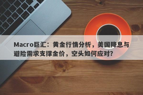 Macro巨汇：黄金行情分析，美国降息与避险需求支撑金价，空头如何应对？-第1张图片-Macro Markets巨汇