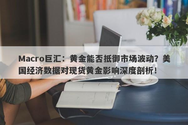 Macro巨汇：黄金能否抵御市场波动？美国经济数据对现货黄金影响深度剖析！-第1张图片-Macro Markets巨汇