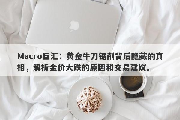 Macro巨汇：黄金牛刀锯削背后隐藏的真相，解析金价大跌的原因和交易建议。-第1张图片-Macro Markets巨汇