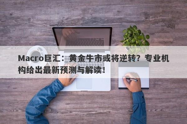 Macro巨汇：黄金牛市或将逆转？专业机构给出最新预测与解读！-第1张图片-Macro Markets巨汇