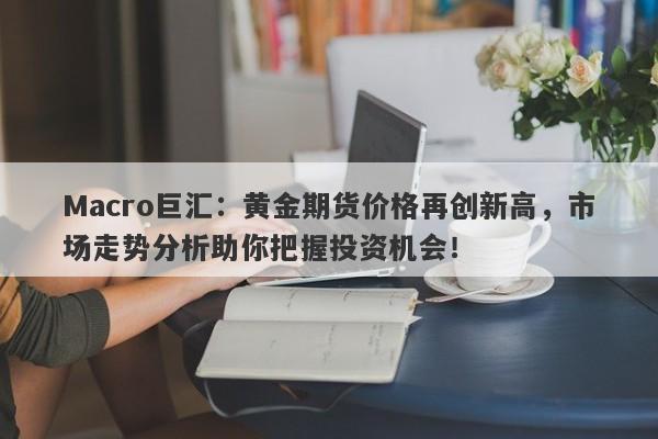 Macro巨汇：黄金期货价格再创新高，市场走势分析助你把握投资机会！-第1张图片-Macro Markets巨汇