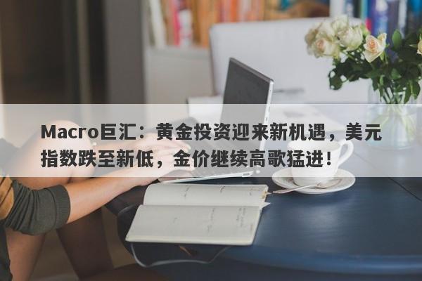 Macro巨汇：黄金投资迎来新机遇，美元指数跌至新低，金价继续高歌猛进！-第1张图片-Macro Markets巨汇