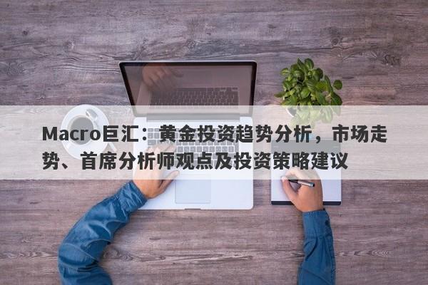 Macro巨汇：黄金投资趋势分析，市场走势、首席分析师观点及投资策略建议-第1张图片-Macro Markets巨汇