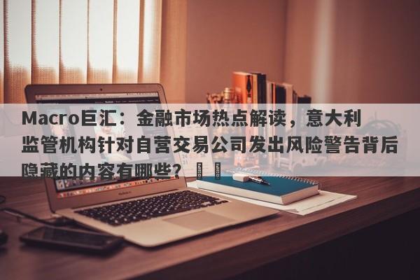 Macro巨汇：金融市场热点解读，意大利监管机构针对自营交易公司发出风险警告背后隐藏的内容有哪些？​​-第1张图片-Macro Markets巨汇