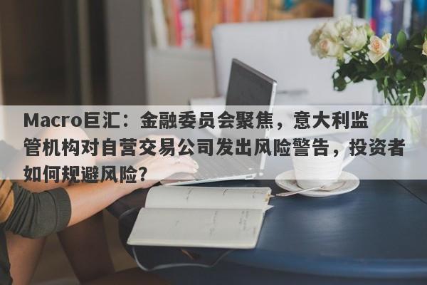 Macro巨汇：金融委员会聚焦，意大利监管机构对自营交易公司发出风险警告，投资者如何规避风险？-第1张图片-Macro Markets巨汇