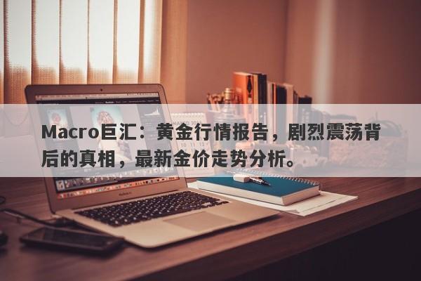 Macro巨汇：黄金行情报告，剧烈震荡背后的真相，最新金价走势分析。-第1张图片-Macro Markets巨汇