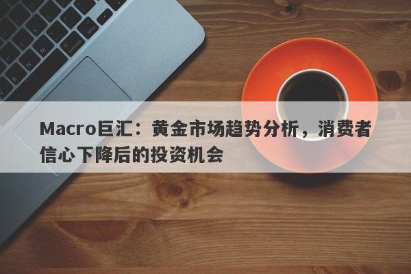 Macro巨汇：黄金市场趋势分析，消费者信心下降后的投资机会-第1张图片-Macro Markets巨汇