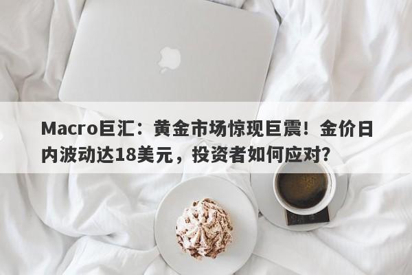 Macro巨汇：黄金市场惊现巨震！金价日内波动达18美元，投资者如何应对？-第1张图片-Macro Markets巨汇