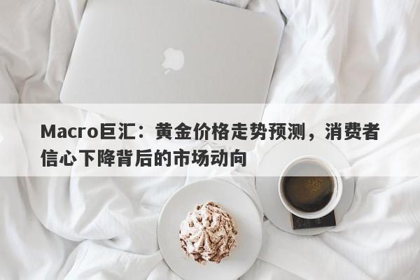 Macro巨汇：黄金价格走势预测，消费者信心下降背后的市场动向-第1张图片-Macro Markets巨汇