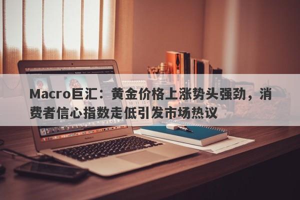 Macro巨汇：黄金价格上涨势头强劲，消费者信心指数走低引发市场热议-第1张图片-Macro Markets巨汇