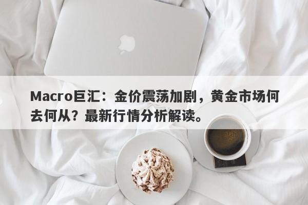 Macro巨汇：金价震荡加剧，黄金市场何去何从？最新行情分析解读。-第1张图片-Macro Markets巨汇