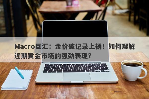 Macro巨汇：金价破记录上扬！如何理解近期黄金市场的强劲表现？-第1张图片-Macro Markets巨汇