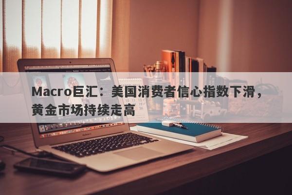 Macro巨汇：美国消费者信心指数下滑，黄金市场持续走高-第1张图片-Macro Markets巨汇