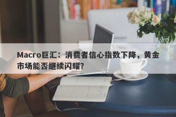 Macro巨汇：消费者信心指数下降，黄金市场能否继续闪耀？-第1张图片-Macro Markets巨汇