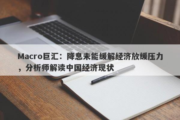 Macro巨汇：降息未能缓解经济放缓压力，分析师解读中国经济现状-第1张图片-Macro Markets巨汇