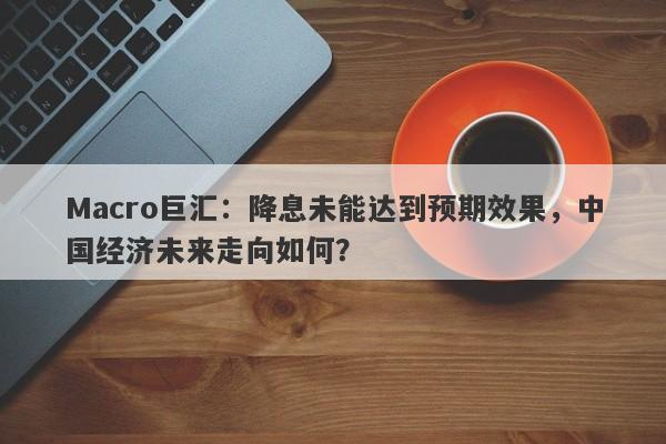 Macro巨汇：降息未能达到预期效果，中国经济未来走向如何？-第1张图片-Macro Markets巨汇