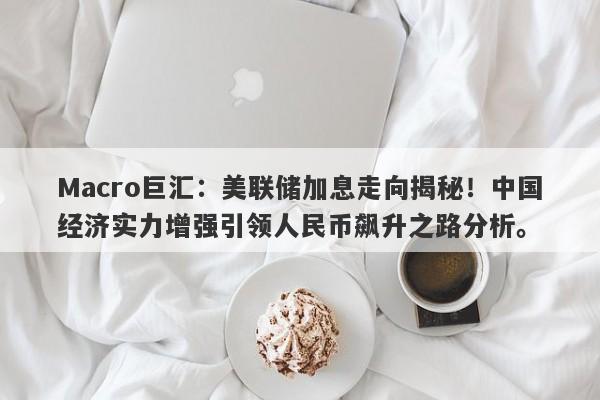 Macro巨汇：美联储加息走向揭秘！中国经济实力增强引领人民币飙升之路分析。-第1张图片-Macro Markets巨汇