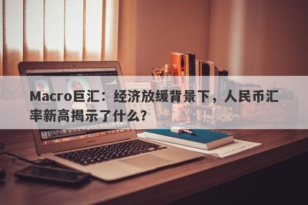 Macro巨汇：经济放缓背景下，人民币汇率新高揭示了什么？-第1张图片-Macro Markets巨汇