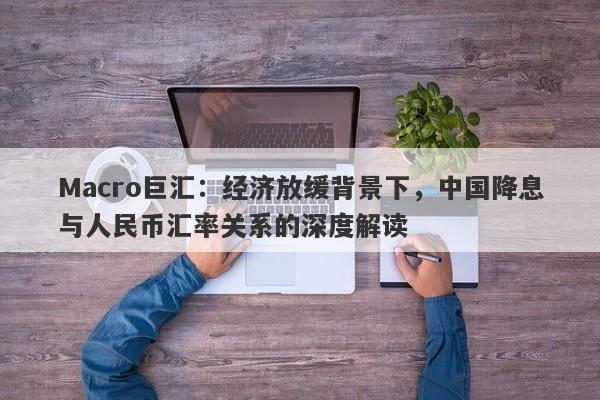 Macro巨汇：经济放缓背景下，中国降息与人民币汇率关系的深度解读-第1张图片-Macro Markets巨汇