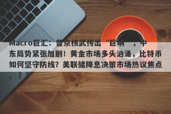 Macro巨汇：普京核武传出“巨响”，中东局势紧张加剧！黄金市场多头汹涌，比特币如何坚守防线？美联储降息决策市场热议焦点。​​-第1张图片-Macro Markets巨汇